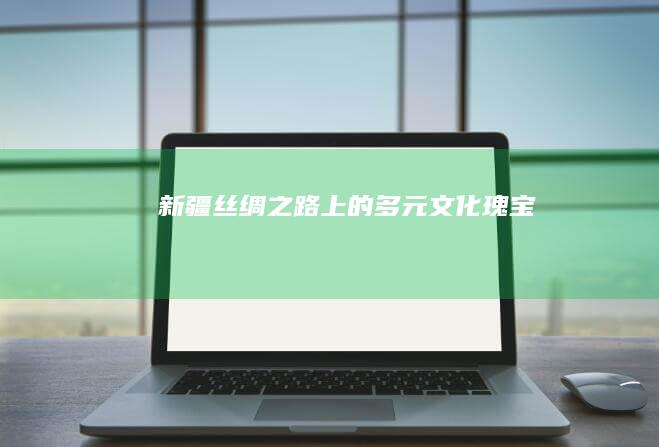 新疆：丝绸之路上的多元文化瑰宝