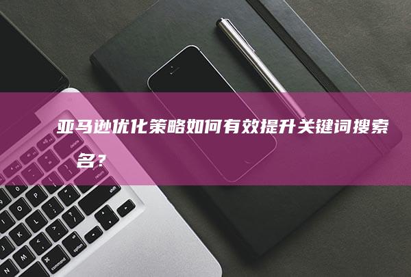 亚马逊优化策略：如何有效提升关键词搜索排名？